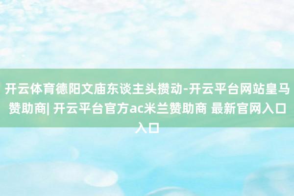 开云体育德阳文庙东谈主头攒动-开云平台网站皇马赞助商| 开云平台官方ac米兰赞助商 最新官网入口
