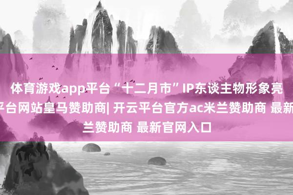 体育游戏app平台“十二月市”IP东谈主物形象亮相-开云平台网站皇马赞助商| 开云平台官方ac米兰赞助商 最新官网入口