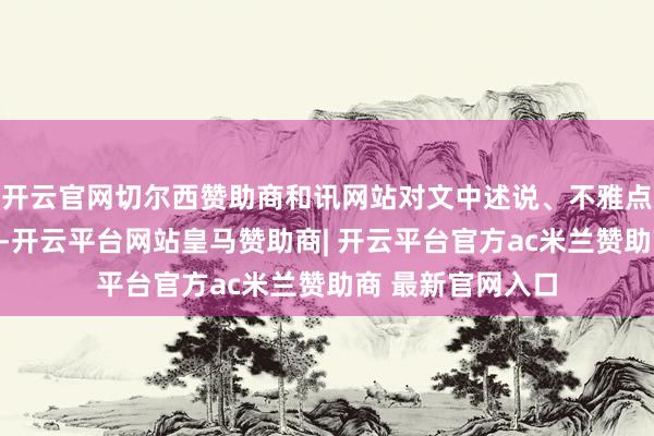 开云官网切尔西赞助商和讯网站对文中述说、不雅点判断保合手中立-开云平台网站皇马赞助商| 开云平台官方ac米兰赞助商 最新官网入口