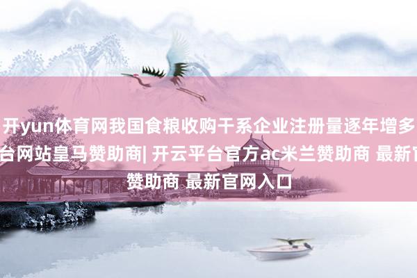 开yun体育网我国食粮收购干系企业注册量逐年增多-开云平台网站皇马赞助商| 开云平台官方ac米兰赞助商 最新官网入口