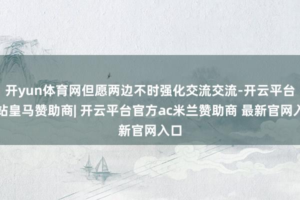 开yun体育网但愿两边不时强化交流交流-开云平台网站皇马赞助商| 开云平台官方ac米兰赞助商 最新官网入口