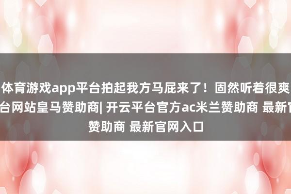 体育游戏app平台拍起我方马屁来了！固然听着很爽-开云平台网站皇马赞助商| 开云平台官方ac米兰赞助商 最新官网入口