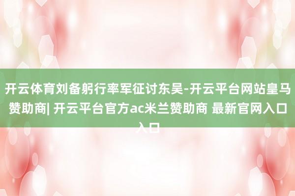 开云体育刘备躬行率军征讨东吴-开云平台网站皇马赞助商| 开云平台官方ac米兰赞助商 最新官网入口