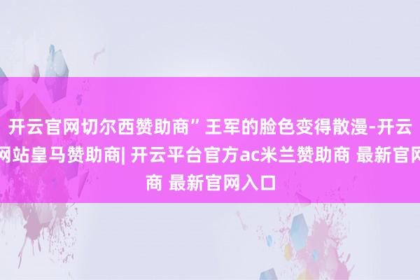 开云官网切尔西赞助商”王军的脸色变得散漫-开云平台网站皇马赞助商| 开云平台官方ac米兰赞助商 最新官网入口