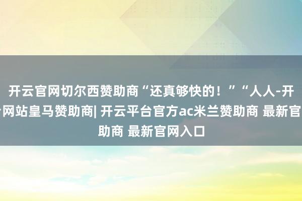 开云官网切尔西赞助商“还真够快的！”“人人-开云平台网站皇马赞助商| 开云平台官方ac米兰赞助商 最新官网入口