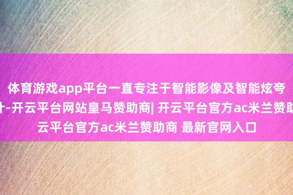 体育游戏app平台一直专注于智能影像及智能炫夸手艺的研发与狡计-开云平台网站皇马赞助商| 开云平台官方ac米兰赞助商 最新官网入口