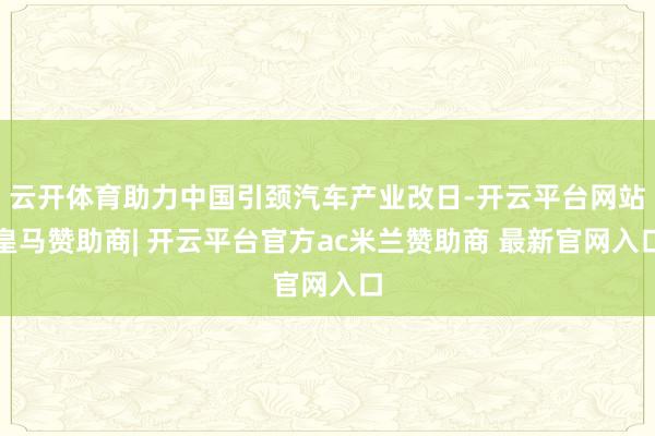 云开体育助力中国引颈汽车产业改日-开云平台网站皇马赞助商| 开云平台官方ac米兰赞助商 最新官网入口