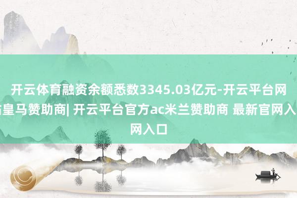 开云体育融资余额悉数3345.03亿元-开云平台网站皇马赞助商| 开云平台官方ac米兰赞助商 最新官网入口