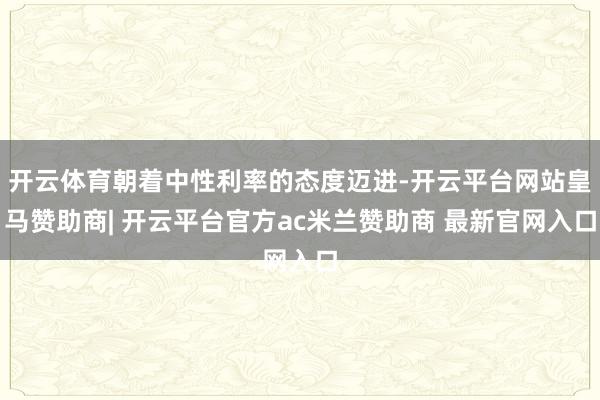 开云体育朝着中性利率的态度迈进-开云平台网站皇马赞助商| 开云平台官方ac米兰赞助商 最新官网入口