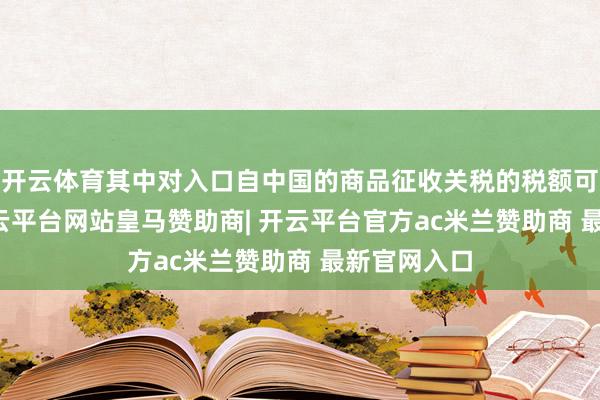 开云体育其中对入口自中国的商品征收关税的税额可达60%-开云平台网站皇马赞助商| 开云平台官方ac米兰赞助商 最新官网入口