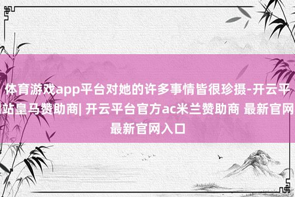 体育游戏app平台对她的许多事情皆很珍摄-开云平台网站皇马赞助商| 开云平台官方ac米兰赞助商 最新官网入口