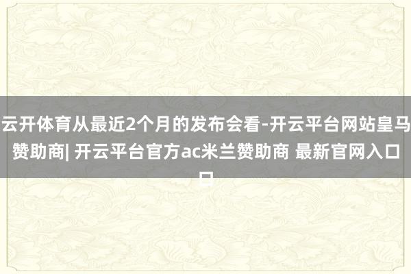 云开体育从最近2个月的发布会看-开云平台网站皇马赞助商| 开云平台官方ac米兰赞助商 最新官网入口