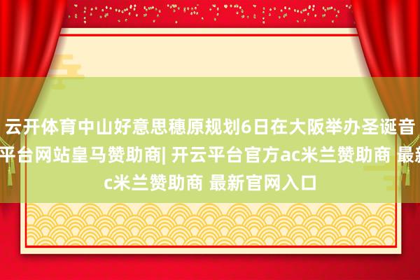 云开体育中山好意思穗原规划6日在大阪举办圣诞音乐会-开云平台网站皇马赞助商| 开云平台官方ac米兰赞助商 最新官网入口