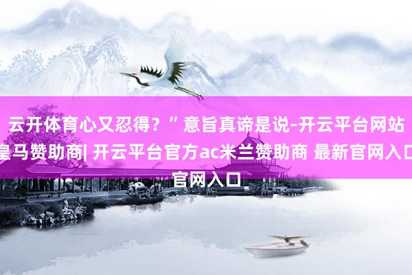 云开体育心又忍得？”意旨真谛是说-开云平台网站皇马赞助商| 开云平台官方ac米兰赞助商 最新官网入口