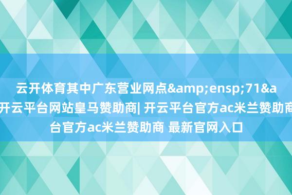 云开体育其中广东营业网点 71 个-开云平台网站皇马赞助商| 开云平台官方ac米兰赞助商 最新官网入口