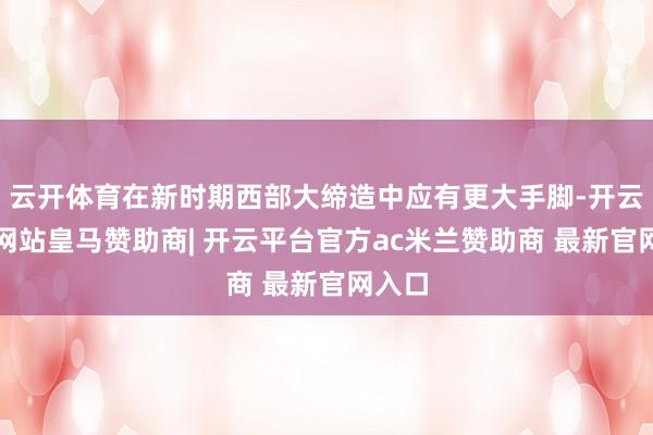 云开体育在新时期西部大缔造中应有更大手脚-开云平台网站皇马赞助商| 开云平台官方ac米兰赞助商 最新官网入口