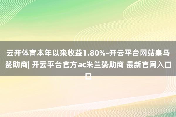 云开体育本年以来收益1.80%-开云平台网站皇马赞助商| 开云平台官方ac米兰赞助商 最新官网入口