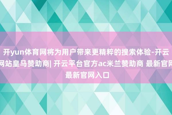 开yun体育网将为用户带来更精粹的搜索体验-开云平台网站皇马赞助商| 开云平台官方ac米兰赞助商 最新官网入口