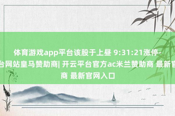 体育游戏app平台该股于上昼 9:31:21涨停-开云平台网站皇马赞助商| 开云平台官方ac米兰赞助商 最新官网入口