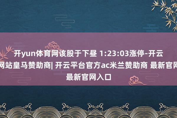 开yun体育网该股于下昼 1:23:03涨停-开云平台网站皇马赞助商| 开云平台官方ac米兰赞助商 最新官网入口
