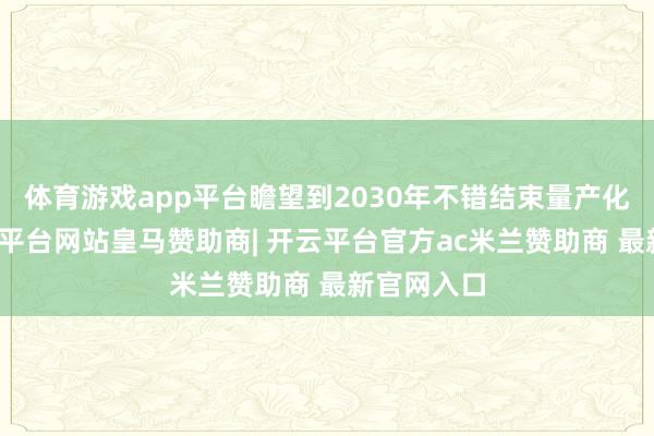 体育游戏app平台瞻望到2030年不错结束量产化诈欺-开云平台网站皇马赞助商| 开云平台官方ac米兰赞助商 最新官网入口