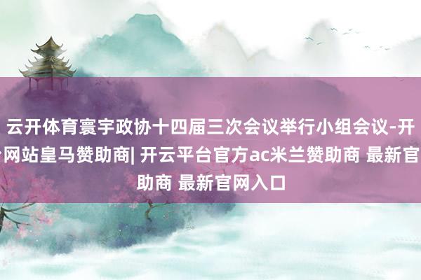 云开体育寰宇政协十四届三次会议举行小组会议-开云平台网站皇马赞助商| 开云平台官方ac米兰赞助商 最新官网入口