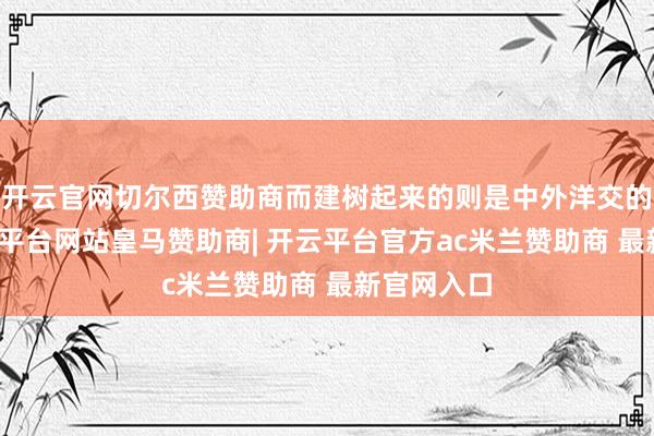 开云官网切尔西赞助商而建树起来的则是中外洋交的形象-开云平台网站皇马赞助商| 开云平台官方ac米兰赞助商 最新官网入口