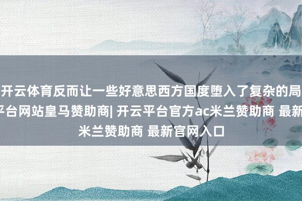 开云体育反而让一些好意思西方国度堕入了复杂的局面-开云平台网站皇马赞助商| 开云平台官方ac米兰赞助商 最新官网入口