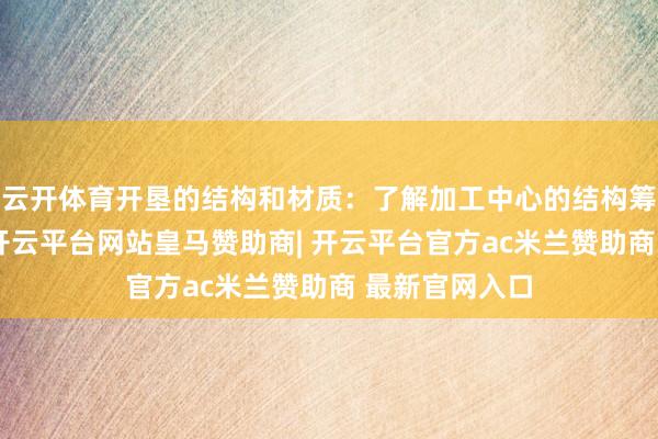云开体育开垦的结构和材质：了解加工中心的结构筹办是否合理-开云平台网站皇马赞助商| 开云平台官方ac米兰赞助商 最新官网入口