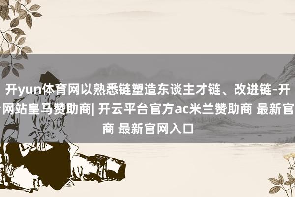 开yun体育网以熟悉链塑造东谈主才链、改进链-开云平台网站皇马赞助商| 开云平台官方ac米兰赞助商 最新官网入口