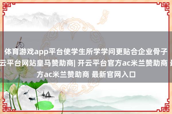 体育游戏app平台使学生所学学问更贴合企业骨子责任场景-开云平台网站皇马赞助商| 开云平台官方ac米兰赞助商 最新官网入口