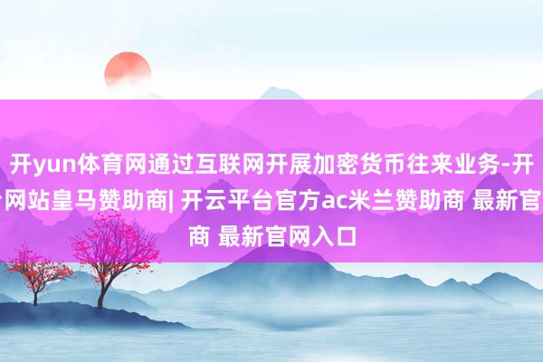 开yun体育网通过互联网开展加密货币往来业务-开云平台网站皇马赞助商| 开云平台官方ac米兰赞助商 最新官网入口