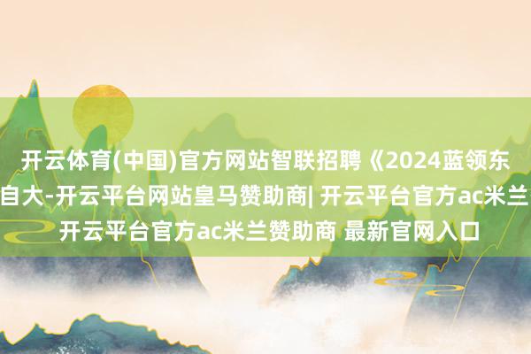 开云体育(中国)官方网站智联招聘《2024蓝领东说念主才发展论说》自大-开云平台网站皇马赞助商| 开云平台官方ac米兰赞助商 最新官网入口