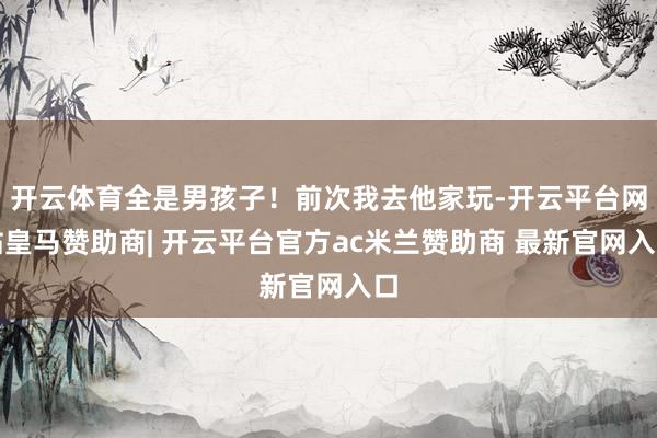 开云体育全是男孩子！前次我去他家玩-开云平台网站皇马赞助商| 开云平台官方ac米兰赞助商 最新官网入口