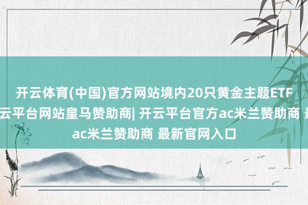 开云体育(中国)官方网站境内20只黄金主题ETF全线收涨-开云平台网站皇马赞助商| 开云平台官方ac米兰赞助商 最新官网入口