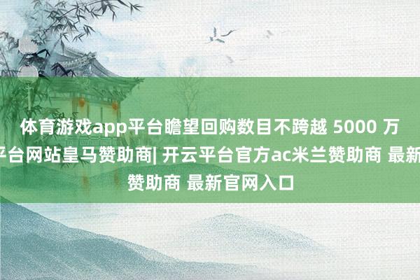 体育游戏app平台瞻望回购数目不跨越 5000 万股-开云平台网站皇马赞助商| 开云平台官方ac米兰赞助商 最新官网入口
