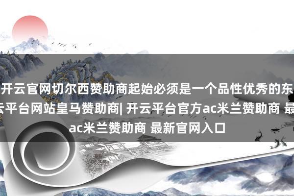 开云官网切尔西赞助商起始必须是一个品性优秀的东说念主-开云平台网站皇马赞助商| 开云平台官方ac米兰赞助商 最新官网入口