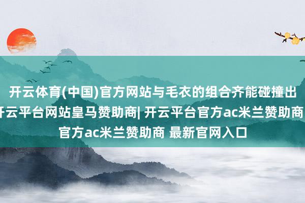开云体育(中国)官方网站与毛衣的组合齐能碰撞出别样的火花-开云平台网站皇马赞助商| 开云平台官方ac米兰赞助商 最新官网入口