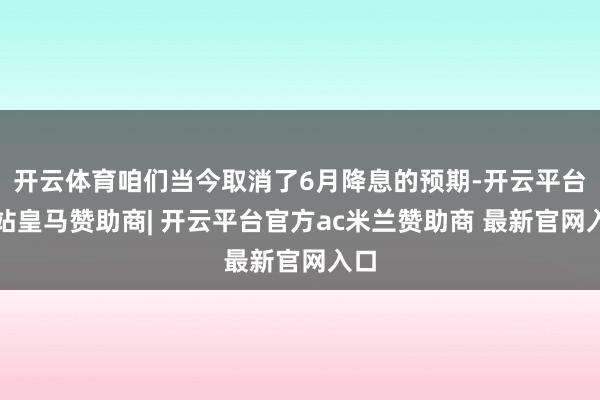 开云体育咱们当今取消了6月降息的预期-开云平台网站皇马赞助商| 开云平台官方ac米兰赞助商 最新官网入口