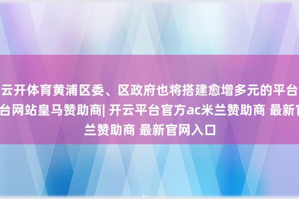 云开体育黄浦区委、区政府也将搭建愈增多元的平台-开云平台网站皇马赞助商| 开云平台官方ac米兰赞助商 最新官网入口