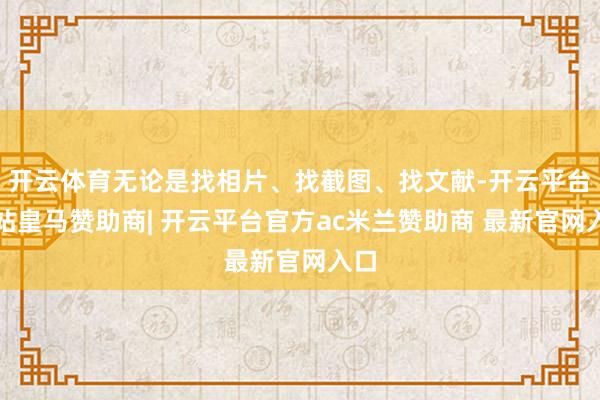 开云体育无论是找相片、找截图、找文献-开云平台网站皇马赞助商| 开云平台官方ac米兰赞助商 最新官网入口
