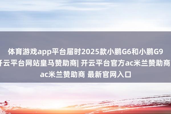 体育游戏app平台届时2025款小鹏G6和小鹏G9将认真发布-开云平台网站皇马赞助商| 开云平台官方ac米兰赞助商 最新官网入口