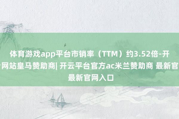 体育游戏app平台市销率（TTM）约3.52倍-开云平台网站皇马赞助商| 开云平台官方ac米兰赞助商 最新官网入口