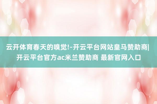 云开体育春天的嗅觉!-开云平台网站皇马赞助商| 开云平台官方ac米兰赞助商 最新官网入口