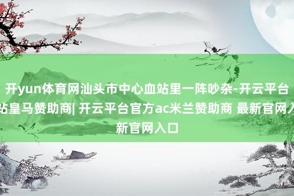 开yun体育网汕头市中心血站里一阵吵杂-开云平台网站皇马赞助商| 开云平台官方ac米兰赞助商 最新官网入口