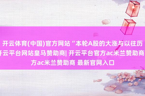 开云体育(中国)官方网站“本轮A股的大涨与以往历次行情比拟-开云平台网站皇马赞助商| 开云平台官方ac米兰赞助商 最新官网入口