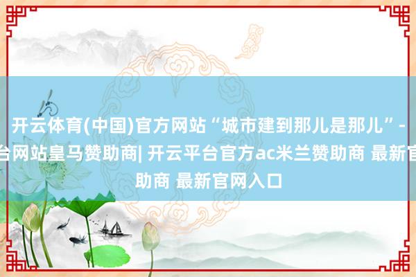 开云体育(中国)官方网站“城市建到那儿是那儿”-开云平台网站皇马赞助商| 开云平台官方ac米兰赞助商 最新官网入口
