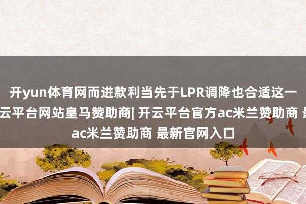 开yun体育网而进款利当先于LPR调降也合适这一操作特色-开云平台网站皇马赞助商| 开云平台官方ac米兰赞助商 最新官网入口