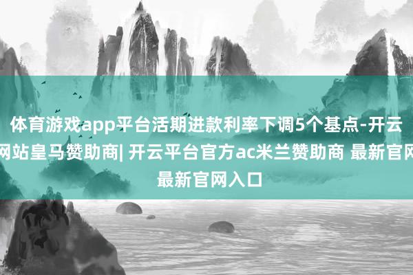 体育游戏app平台活期进款利率下调5个基点-开云平台网站皇马赞助商| 开云平台官方ac米兰赞助商 最新官网入口