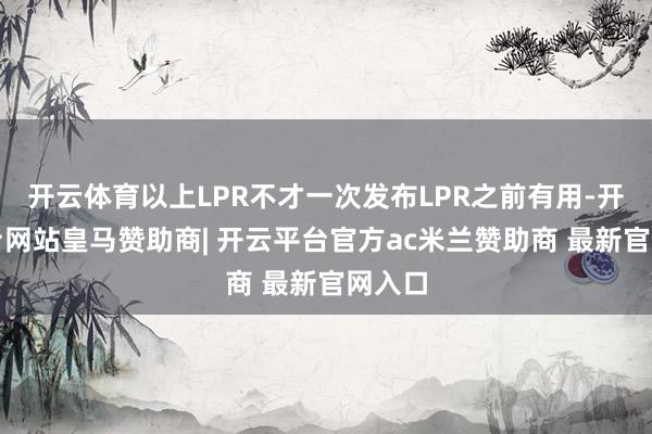 开云体育以上LPR不才一次发布LPR之前有用-开云平台网站皇马赞助商| 开云平台官方ac米兰赞助商 最新官网入口